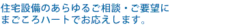 住宅設備のあらゆるご相談・ご要望にまごころハートでお応えします。